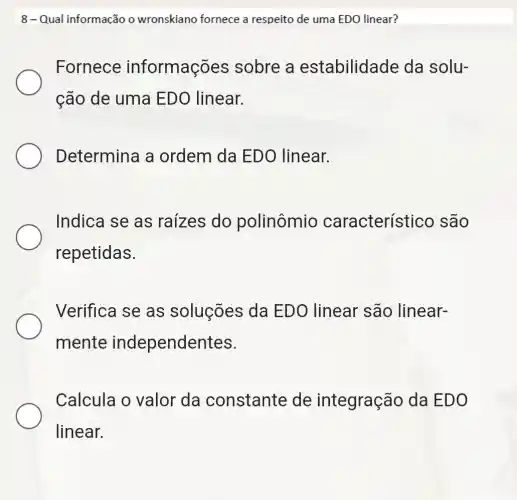 8-Qual informação o wronskiano fornece a respeito de uma EDO linear?
Fornece informações sobre a estabilidade da solu-
cão de uma EDO linear.
Determina a ordem da ED() linear.
Indica se as raizes do polinômio característico são
repetidas.
Verifica se as soluções da EDO linear são linear-
mente independentes.
Calcula o valor da constante de integração da EDO
linear.