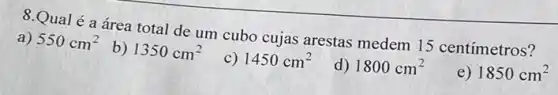 8.Qual é a área total de um cubo cujas arestas medem 15 centímetros?
a) 550cm^2
b) 1350cm^2
c) 1450cm^2
d) 1800cm^2
e) 1850cm^2