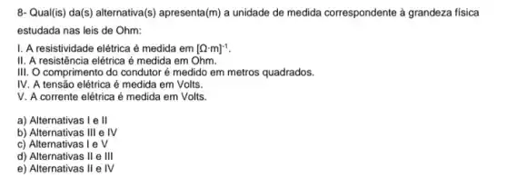 8-Qual(is) da(s) alternativa (s) apresenta (m) a unidade de medida correspondente à grandeza fisica
estudada nas leis de Ohm:
1. A resistividade elétrica é medida em [Omega cdot m]^-1
II. A resistência elétrica é medida em Ohm.
III. O comprimento do condutor é medido em metros quadrados.
IV A tensão elétrica é medida em Volts.
v A corrente elétrica é medida em Volts.
a) Alternativas I e II
b) Alternativas 111 e IV
v
c) Alternativas 1 e
d) Alternativas II e III
e) Alternativas II e IV