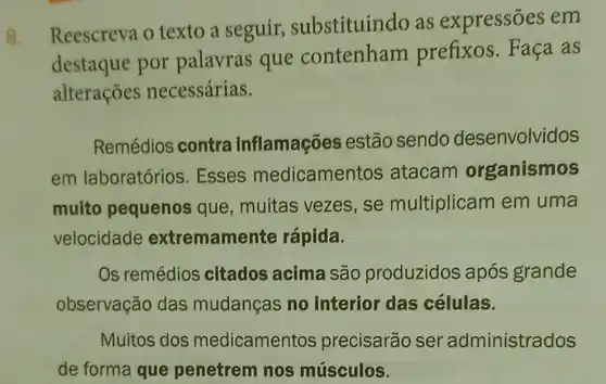 8
Reescreva o texto a seguir substituindo as expressões em
destaque por palavras que contenham prefixos. Faça as
alteraçōes necessárias.
Remédios contra inflamações estão sendo desenvolvidos
em laboratórios . Esses medicamen tos atacam organismos
muito pequenos que, muitas vezes, se multiplicam em uma
velocidade extremamente rápida.
Os remédios citados acima são produzidos após grande
observação das mudanças no interior das células.
Muitos dos medicamento s precisarão ser administrados
de forma que penetrem nos músculos.