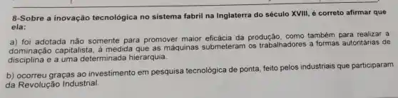 8-Sobre a inovação tecnológica no sistema fabril na Inglaterra do século XVIII, é correto afirmar que
ela:
a) foi adotada não somente para promover maior eficácia da produção como também para realizar a
dominação capitalista , à medida que as máquinas submeteram os trabalhadores a formas autoritárias de
disciplina e a uma determinada hierarquia.
b)graças ao investimento em pesquisa tecnológica de ponta, feito pelos industriais que participaram
da Revolução Industrial.