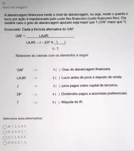 8)
Texto em Imagem:
A alavancagem financeira mede o nivel de alavancagem, ou seja, mede o quanto o
lucro por ação é impulsionado pelo custo fixo financeiro (custo financeiro fixo). Ela
existirá caso o grau de alavancagem apurado seja maior que 1 (GAF maior que 1)
Enunciado: Dada a formula alternativa do GAF
GAF=LAJIR
LAJR-J-(DPtimes 1 )
1-T
Relacione as colunas com os elementos a seguir.
GAF	() Grau de alavancagem financeira
LAJIR	() Lucro antes de juros e imposto de renda
J	3( ) juros pagos sobre capital de terceiros.
DP	4( ) Dividendos pagos a acionistas preferenciais.
T	5 () Aliquota do IR