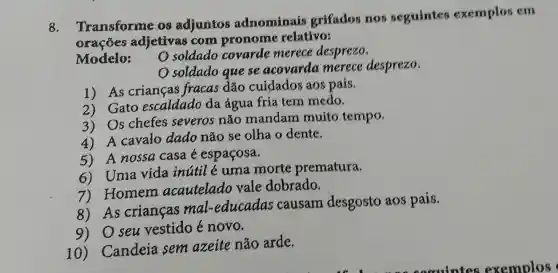 8.
Transforme os adjuntos adnominais grifados nos seguintes exemplos em
oracoes adjetivas coma pronome relativo:
Modelo:
soldado covarde merece desprezo.
soldado quese acovarda merece desprezo.
1) As crianças fracas dão cuidados aos pais.
2) Gato escaldado da água fria tem medo.
3) Os chefes severos não mandam muito tempo.
4) A cavalo dado não se olha o dente.
5) A nossa casa é espaçosa.
6) Uma vida inútil é uma morte prematura.
7) Homem acautelado vale dobrado.
8) As crianças mal -educadas causam desgosto aos pais.
9) Oseu vestido é novo.
10)Candeia sem azeite não arde.