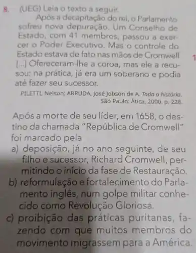 8.
(UEG) Leia o texto a seguir.
Após a decapitação do rei, o Parlamento
sofreu nova Um Conselho de
Estado com 41 membros , passou a exer-
cer o Poder Executivo Mas o controle do
Estado estava de fato nas mãos de Cromwell
I ..] Ofereceram -Ihe a coroa mas ele a recu-
sou: na prática, já era um soberano e podia
até fazer seu sucessor.
PILETTI, Nelson;ARRUDA, José Jobson de A Toda a história.
São Paulo: Ática , 2000. p. 228.
Após a morte de seulider , em 1658, 0 des-
tino da chamada "República de Cromwell"
foi marcado pela
a) deposição , já no ano seguinte ,de seu
filhoe sucessor,Richard Cromwell , per-
mitindo o início da fase de Restauração.
b)reformulação e fortalecim lento do Parla-
mento ingles , num golpe militar conhe-
cido como Revolução Gloriosa.
c) proibic ão das práticas puritanas fa-