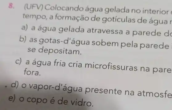 8.
(UFV) Col ocando água gelada no interior
tempo,ão de g otículas de água r
a) a água gelada atravess a a parede d
b) as gotas-d agua sobem pela e
se dep ositam.
c) a agua fria cria microfissuras na pare
fora.
or-d ág ua presen te na a tmos fe
e) o cop o e de vidro.