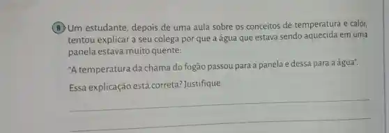 (8)Um estudante depois de uma aula sobre os conceitos de temperatura e calor,
tentou explicar a seu colega por que a água que estava sendo aquecida em uma
panela estava muito quente:
"A temperatura da chama do fogão passou para a panela e dessa para a água".
Essa explicação está correta justifique.
__