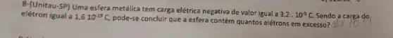 8-(Unitau-SP) Uma esfera metálica tem carga elétrica negativa de valor igual a
3,2cdot 10^-5C.
Sendo a carga do
elétron igual a 1,610^-19C,
pode-se conclulr que a esfera contém quantos elétrons em excesso? 2times 10^14