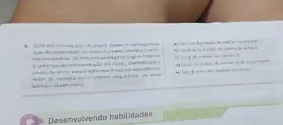 8.(UPF-RS) O conjunto de peças osseas e cartilaginosas
que dá sustentação ao corpo humano constitui o siste-
ma esquelético. Tal conjunto protege os órgãos internos
e participa da movimentação do corpo, servindo como
ponto de apoio para a ação
dos músculos esqueléticos
Além de constituirem
sistema esquelético os ossos
também atuam como:
De senvolvendo habilidades
a) Local de formação de células musculares
b) Local de formação de células do sangue.
c) Local de sintese da vitamina D.
d) Local de sintese do hormonio do crescimento
e) Condutores de impulsos nervosos.