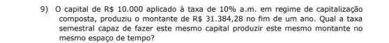 9) 0 capital de R 10.000 aplicado à taxa de 10%  a.m. em regime de capitalização
composta, produziu o montante de R 31.384 ,28 no fim de um ano. Qual a taxa
semestral capaz de fazer este mesmo capital produzir este mesmo montante no
mesmo espaço de tempo?