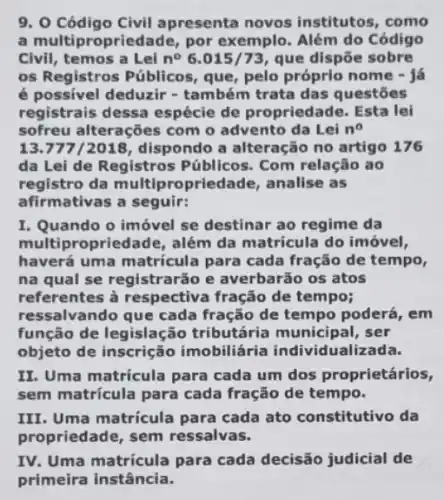 9. 0 Código Civil apresenta novos institutos, como
a multipropriedade, por exemplo. Além do Código
Civil, temos a Lei n^circ 6.015/73 que dispōe sobre
os Registros Públicos que, pelo próprio nome - I
é possivel deduzir -também trata das questōes
registrais dessa espécie de propriedade. Esta lei
sofreu alterações com o advento da Lei n^circ 
13.777/2018, dispondo a alteração no artigo 176
da Lei de Registros Públicos. Com relação ao
registro da multiproprie Jade, analise as
afirmativas a seguir:
I. Quando o imóvel se destinar ao regime da
multipropriedade, além da matrícula do imóvel,
haverá uma matricula para cada fração de tempo,
na qual se registrarão e averbarão os atos
referentes à respectiva fração de tempo;
ressalvando que cada fração de tempo poderá , em
função de legislaçãc tributária municipal , ser
objeto de inscrição imobiliária individualizada.
II. Uma matricula para cada um dos proprietários,
sem matricula para cada fração de tempo.
III. Uma matricula para cada ato constitutivo da
propriedade, sem ressalvas.
IV. Uma matricula para cada decisão judicial de