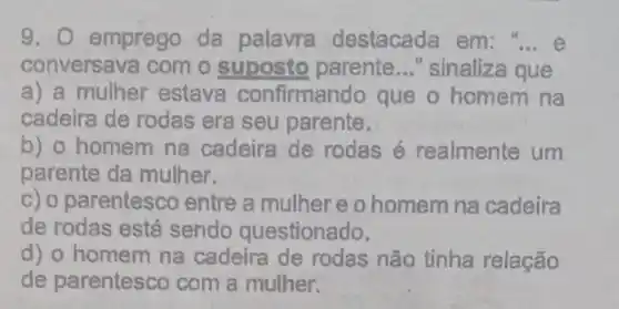 9. 0 emprego da palavra destacada em
conversava com o suposto parente __ "sinaliza que
a) a mulher estava confirmando que o homem na
cadeira de rodas era seu parente.
b) o homem na cadeira de rodas é realmente um
parente da mulher.
c) o parentesco entre a mulher e o homem na cadeira
de rodas está sendo questionado.
d) o homem na cadeira de rodas não tinha relação
de parentesco com a mulher.