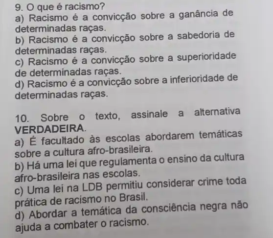 9. 0 que é racismo?
a) Racismo é a convicção sobre a ganância de
determinadas raças.
b) Racismo é a convicção sobre a sabedoria de
determinadas raças.
c) Racismo é a convicção sobre a superioridade
de determinadas racas.
d) Racismo é a convicção sobre a inferioridade de
determinadas raças.
10. Sobre o texto, assinale a alternativa
VERDAD EIRA.
a) É facultado às escolas abordarem temáticas
sobre a cultura afro-brasileira.
b) Há uma lei que regulamenta o ensino da cultura
afro-brasileira nas escolas.
c) Uma lei na LDB permitiu considerar crime toda
prática de racismo no Brasil.
d) Abordar a temática da consciência negra não
ajuda a combater o racismo.