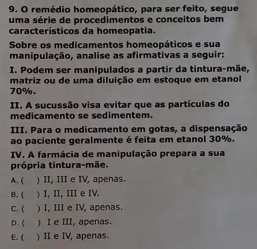 9. 0 remédio homeopático, para ser feito, segue
uma série de e conceitos bem
característicos da homeopatia.
Sobre os medicamentos homeopáticos e sua
manipulação, analise as a seguir:
I. Podem ser manipulados a partir da tintura-mãe,
matriz ou de uma diluição em estoque em etanol
70% 
II. A sucussão visa evitar que as partículas do
medicamento se sedimentem.
III. Para o medicamento em gotas, a dispensação
ao paciente geralmente é feita em etanol 30% 
IV. A farmácia de manipulação prepara a sua
própria tintura-mắe.
A. () II, III e IV, apenas.
B. () I, II, III e IV.
C. () I, III e IV, apenas.
D. () Ie III , apenas.
E. () II e IV, apenas.