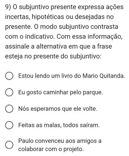 9) 0 subjuntivo presente expressa ações
incertas , hipotéticas ; ou desejadas no
presente. 0 modo subjuntivo contrasta
com o indicative ). Com essa informação,
assinale a alternativa em que a frase
esteja no presente do subjuntivo:
Estou lendo um livro do Mario Quitanda.
Eu gosto caminhar pelo parque.
Nós esperamos que ele volte.
Feitas as malas , todos saíram.
Paulo convenceu aos amigos a
colaborar com o projeto.