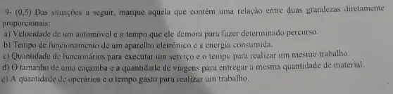 9- (0,5)Das situações a seguir marque aquela que contém uma relação entre duas grandezas diretamente
proporcionais:
a) Velocidade de um automóvel e o tempo que ele demora para fazer determinado percurso.
b) Tempo de funcionamento de um aparelho eletrônico e a energia consumida.
c) Quantidade de funcionários para executar um serviço e o tempo para realizar um mesmo trabalho.
d) O tamanho de uma caçamba e a quantidade de viagens para entregar a mesma quantidade de material.
c) A quantidade de operários e o tempo gasto para realizar um trabalho.