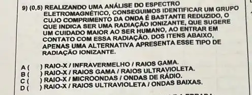 9) (0,5)REALIZANDO UMA ANALISE DO ESPECTRO
NÉTICO, CONS EGUIMOS IDENTIFICAR UM GRUPO
CUJO COMPR IMENTO DA ONDA É BASTANTE REDUZID
QUE INDICA SE RUMARA DIACÁO IONIZANTE, QUE SUGEREE
UM CUIDADO MA IOR AO SE RHUMANO, AO ENTRAR EM
CONTATO COME SSA RADIAGÃO. DOS ITENS ABAIXO,
APENAS UMA ALTERN ATIVA APRE SENTA ESSE TIPO DE
RADIAGÃO IONIZANTE.
) RAIO-XI INFRAVE RMELHO/RAIOS GAMA.
) RAIO -X / RAIOS G AMA / RAIOS UL TRAVIOLETA.
) RAIO-X/MIC ROOND AS I ONDAS DE RÁDIO.
D
) RAIO-XI RAIOS ULTRAVIOI ETAI ONDAS BAIXAS.