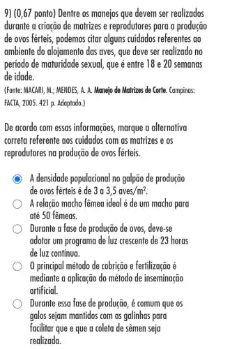 9) (0,67 ponto ) Dentre os manejos que devem ser realizados
durante a criação de matrizes e reprodutores para a produção
de ovos férteis , podemos citar alguns cuidados referentes ao
ambiente do alojamento das aves, que deve ser realizado no
período de maturidade sexual, que é entre 18 e 20 semanas
de idade.
(Fonte: MACARI, M.; MENDES, A. A.Manejo de Matrizes de Corte. Campinas:
FACTA, 2005. 421 p Adaptado.)
De acordo com essas informações , marque a alternativa
correta referente aos cuidados com as matrizes e os
reprodutores na produção de ovos férteis.
C A densidade populacional no galpão de produção
de ovos férteis é de 3a 3,5aves/m^2
A relacão macho fêmea ideal é de um macho para
até 50 fêmeas.
Durante a fase de produção de ovos, deve-se
adotar um programa de luz crescente de 23 horas
de luz contínua.
0 principal método de cobricão e fertilizacão é
mediante a aplicação do método de inseminação
artificial.
Durante essa fase de produção, é comum que os