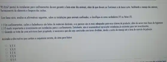 9) (0,67 ponto) As instaloççes poro confinomentos devem gorontir o bem-estar dos animais, além de que devem ser funcionais e de baixo custo focilitando o manejo dos animais,
fornecimento de olimento e limpeza dos cochos.
Com base nisto, analise as afirmativas seguintes, sobre as instalações para animais confinodos, e clossifique-os como verdadeiras (V) ou falsas (F).
( ) Em confinomentos, cochos e bebedouros são feitos de moteriais duráveis, e 05 porosos são os mais adequados para esse sistema de produção, olém de serem mais foceis de higienizor.
( ) Emuito importante o investiment em instalaçōes para o confinamento. Entretanto, nãoé recomendóvel oproveitar instalogoes ja existentes pora fois investimentos.
( ) Quando se trata de uma estrutura bem projetoda, é necessário que ela seja construido com áreas divididas, desde o centro de monejo até a drea de controle de poluição.
Assinale a alternativa que contém a sequência correta de cima para baixo:
V.EV
V.V.F.
EEV
EV.V.
V, F, F.