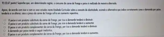 9) (0,67 ponto)Suponha que . em determinada regiāo, 0 consumo de carne de frango e peixe é realizado de maneira alternada.
Agora, de acordo com isso e com os seus estudos nesta Unidade Curricular sobre o conceito de elasticidade assinale a alternativa que indica corretamente como a demanda por peixe
tenderia a se alterar caso o preco da carne de frango sofra um aumento repentino.
0 peixe é um produto substituto da carne de frango, por isso a demanda tenderá a diminuir.
0 peixe é um produto substituto da carne de frango, por isso a demanda tenderá a aumentar.
0 peixe é um produto complementar do carne de frango, por isso a demanda tenderá a diminuir.
A demanda por peixe tende a seguir inelástica.
0 peixe é um produto complementar da carne de frango, por isso a demanda tenderá a aumentar.