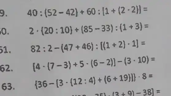 9. 40:(52-42)+60:[1+(2-2)]=
0. 2cdot 20:10 +(85-33):(1+3)=
51. 82:2-(47+46):[(1+2)cdot 1]=
62.
{ 4-(7-3)+5cdot (6-2)]-(3-10)=
63.
 36-[3cdot (12;4)+(6+19)] cdot 8=