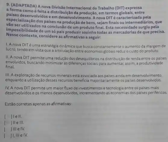 9. (ADAPTADA) A nova Divisão Internacional do Trabalho (DIT)expressa
a forma comoé feita a distribuição da produção, em termos globais entre
países desenvolvidos e em desenvolvimen to. A nova DITé caracterizada pela
especialização dos países na produção de bens , sejam finais ou intermediários , que
vão ser utilizados na conclusão de um produto final Esta necessidade surgiu pela
impossibilidade de um só país produzir sozinho todas as mercadorias de que precisa.
Nesse contexto , considere as afirmativas a seguir:
1. A nova DIT é uma estratégia dinâmica que busca constantemente o aumento da margem de
lucro, tendo em vista que a articulação entre economias globais reduzo custo do produto.
II. A nova DIT permite uma redução dos desequilibrios na distribuição de renda entre os países
envolvidos buscando minimizar as diferenças sociais para aumentar, assim , a produtividade
final.
III. A exploração de recursos minerais está associada aos países ainda em desenvolvimento,
enquanto a utilização desses recursos beneficia majoritariamente os países desenvolvidos.
IV. A nova DIT permite um maior fluxo de investimentos e tecnologia entre os países mais
desenvolvidos e os menos desenvolvidos incrementando as economias dos países periféricos.
Estão corretas apenas as afirmativas:
I () ]ll e III.
I () ]III e IV.
() ]1,111 e IV. I