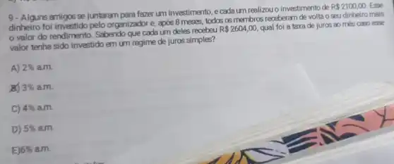 9- Alguns amigos se juntaram para fazer um investimento, e cada um realizou o investimento de
R 2100,00 Esse
dinheiro foi investido pelo organizador e, após 8 meses, todos os membros receberam de volta o seu dinheiro mais
valor do rendimento . Sabendo que cada um deles recebeu
R 2604,00 qual foi a taxa de juros ao més caso esse
valor tenha sido investido em um regime de juros simples?
A) 2%  a.m.
x 3%  a.m.
C) 4%  a.m.
D) 5%  am.
E) 6%  a.m.