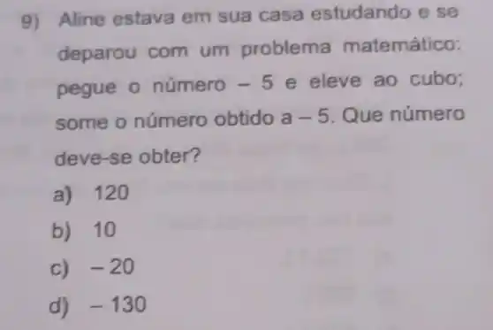 9) Aline estava em sua casa estudando e se
deparou com um problema matemático:
pegue o número -5 e eleve ao cubo;
some o número obtido a-5 Que número
deve-se obter?
a) 120
b) 10
c) -20
d) -130