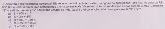 9. Amanda é representante comercial. Ela recebe mensalmente um salário composto de duas partes: uma fixa, no valor de RS
850,00 e uma variável, que corresponde a uma comissão de 3%  sobre o total de vendas que ela faz durante o mês . Considere
''S'' o salário mensal e''x'' o total das vendas do mês. Qual é a lei da função ou fórmula que associa "S" a "X"?
a) S=850.x+3
b) S=3cdot x+850
C) S=850+0,03.x
d) S=850cdot x+0,03
e) S=850cdot x-0,3