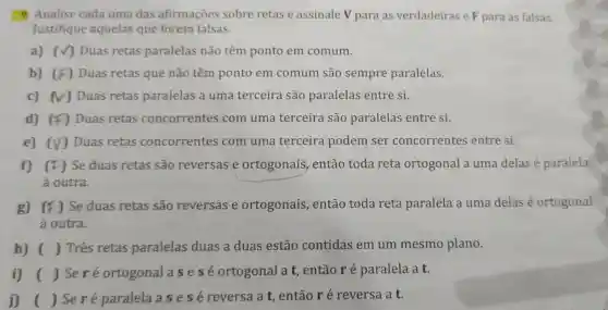 9. Analise cada uma das afirmações sobre retas e assinale V para as verdadeiras e F para as falsas.
Justifique aquelas que forem falsas.
a) (V) Duas retas paralelas não têm ponto em comum.
b) (F) Duas retas que não têm ponto em comum são sempre paralelas.
c) (V) Duas retas paralelas a uma terceira são paralelas entre si.
d) (F) Duas retas concorrentes com uma terceira são paralelas entre si.
e) (V) Duas retas concorrentes com uma terceira podem ser concorrentes entre si.
f) (F) Se duas retas são reversas e ortogonais , então toda reta ortogonal a uma delas é paralela
à outra.
g) (F) Se duas retas são reversas e ortogonais , então toda reta paralela a uma delas é ortogonal
à outra.
h) ( ) Três retas paralelas duas a duas estão contidas em um mesmo plano.
i) ( ) Seré ortogonal a sesé ortogonal a t entãoré paralela a t.
j) ( ) Seré paralela a s e sé reversa a t, então r é reversa a t.