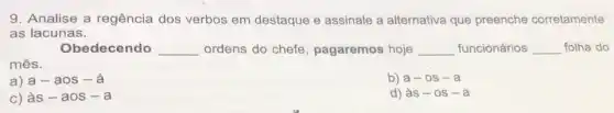 9. Analise a regência dos verbos em destaque e assinale a alternativa que preenche corretamente
as lacunas.
Obedecendo __ ordens do chefe , pagaremos hoje __ funcionários __ folha do
mês.
a) a-aos-a
b) a-os-a
C) grave (a)s-aos-a
d) às - 0s -a