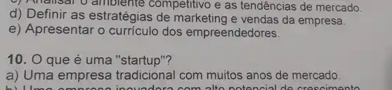 9 Anallsa o amolente competitivo e as tendencias de mercado.
d)Definir as estratégias de marketing e vendas da empresa.
e)Apresentar o curriculo dos empreendedores.
10.0 que e uma "startup"?
a) Uma empresa tradicional com muitos anos de mercado.
lmo omn com alton