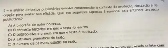 9- A análise de textos publicitários envolve compreender contexto de produção, circulação e re-
para avaliar sua eficácia.Qual dos seguintes aspectos é essencial para entender um texto
publicitário?
A) A biografia do autor do texto.
B) O contexto histórico em que o texto fol escrito.
C) O público-alvo e o melo em que o texto é publicado.
D) A estrutura gramatical do texto.
E) O número de palavras usadas no texto.