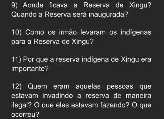 9) Aonde ficava a Reserva de Xingu?
Quando a Reserva será inaugurada?
10) Como os irmão levaram os indigenas
para a R eserva de Xingu?
11) P or que a reserva indígena de Xingu era
importante?
12) Quem eram aquelas pessoas que
estavam invadindo a reserva de maneira
ilegal?O que eles estavam fazendo ? O que
ocorreu?