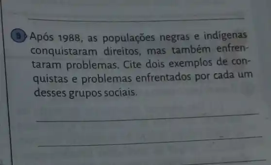 (9) Após 1988, as populações negras e indigenas
conquistaram direitos , mas também enfren-
taram problemas . Cite dois exemplos de con-
quistas e problemas enfrentados por cada um
desses grupos sociais.
__