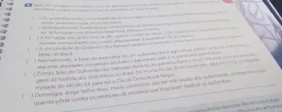 9 Após ter estudado e analisado uma das formas de resistencia dos cativos a escravidão.avalie as
afirmativas a seguir e assinale V para as verdadeiras e F para as falsas.
(
) Os quilombos foram comunidades de escravos fugidos que viveram sempre deforma isolada, pois desse
modo poderiam evitar ser recapturados.
c
) Os quilombos não foram apenas um fenômeno da América portuguesa Muitas comunidades semelhan-
tes se formaram nas Américas espanhola inglesa e francesa.
()
 A formação dos quilombos se deu apenas a partir do século XVIII quando foram organizadas essas pe-
quenas comunidades , que nunca ultrapassaram quantidade de 50 pessoas.
()
 A comunidade do Quilombo dos Palmares acabouse tornando a mais famosa das organizaçōes quilom-
bolas do Brasil.
era a agricultura porém, as trocas e até mesmo
() algumas atividades comerciais também colaboraram nara o sustento dos quilombolas.
()
 Zumbi líder do Quilombo dos Palmares durante um período , tornou-s e um dos mais famosos persona-
gens da história dos quilombos no Brasil . Foi morto no dia 20 de novembro ,data escolhida na segunda
metade do século xx
para ser
Consciencia Negra.
r ter sido aliado dos quilombolas protegendo-os en
() Domingos Jorge V
quanto pôde
contra os senhores
es de escravos que buscavam destruir OS