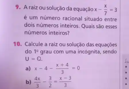 9. Araizou solução da equação x-(x)/(7)=3
é um número racional situado entre
dois números inteiros . Quais são esses
números inteiros?
10. Calcule a raiz ou solução das equações
do 1^2 grau com uma incógnita , sendo
U=Q.
a) x-4-(x+4)/(3)=0
b) (4x)/(3)-(3)/(2)=(x-3)/(3)