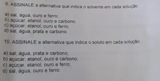 9. ASSINALE a alternativa que indica o solvente em cada solução
a) sal, água, ouro e ferro;
b) açúcar, etanol, ouro e carbono;
c) açúcar, etanol, ouro e ferro;
d) sal, água, prata e carbono.
10. ASSINALE a alternativa que indica o soluto em cada solução.
a) sal, água, prata e carbono;
b) açúcar, etanol, ouro e carbono;
c) açúcar, etanol, ouro e ferro;
d) sal, água, ouro e ferro.