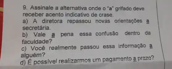 9. Assinale a alternative onde o "a" grifado deve
receber acento indicativo de crase.
a) A diretora repassou novas orientações a
secretária.
b) Vale a pena essa confusão dentro da
faculdade?
__
c) Você realmente passou essa informação a
alguém?
d)E possivel realizarmos : um pagamento a prazo?