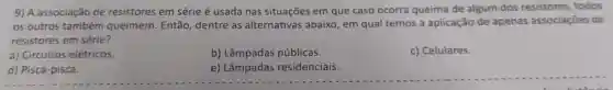 9) A associação de resistores em série é usada nas situações em que caso ocorra queima de algum dos resistores, todos
os outros também queimem. Então dentre as alternativas abaixo, em qual temos a aplicação de apenas associaçōes de
resistores em série?
a) Circuitos elétricos.
b) Lâmpadas públicas.
c) Celulares.
d) Pisca-pisca.
e) Lâmpadas residenciais.