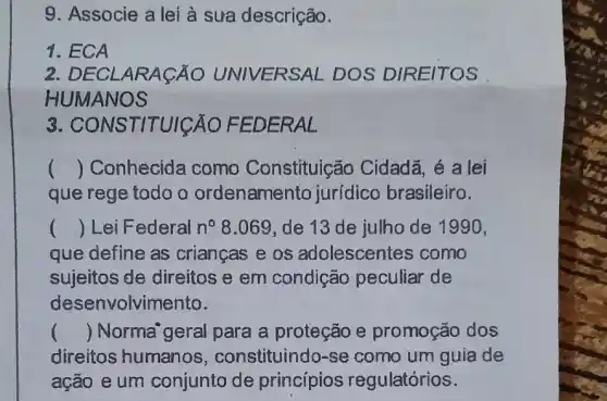 9. Associe a lei à sưa descrição.
1. ECA
2 DECLARAGÃO UNIVERSA L DOS DIRE ITOS
H UMANOS
3. CONS TITUIGAO FED ERAL
() Conhecida como Constituição Cidadã, é a lei
que rege todo o ordenamento jurídico brasileiro.
() Lei Federal n^circ  8.069, de 13 de julho de 1990,
que define as crianças e os adolescentes como
sujeitos de direitos e em condição peculiar de
desenvolvimento.
() Norma'geral para a proteção e promoção dos
direitos humanos , constituindo-se como um guia de
ação e um conjunto de princípios regulatórios.