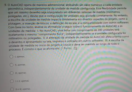 9. AutoCAD opera de maneira adimensional atribuindo um valor numérico a cada entidade
geométrica independentemente da unidade de medida configurada. Essa flexibilidade permite
que um mesmo desenho seja interpretado em diferentes sistemas de medida (milímetros,
polegadas, etc.), desde que a configuração de unidades seja ajustada corretamente. No entanto,
a escolha da unidade de medida impacta diretamente em diversos aspectos do projeto, como a
plotagem, a inserção de blocos, a definição de escalas e a compatibilidac le com outros softwares.
Com base no texto analise as afirmativas a seguir sobre o funcionamento do AutoCAD e as
unidades de medida: I No AutoCAD, uma linha com comprimento de 200 unidades terá
exatamente o mesmo "comprimento físico ", independentemente se a unidade configurada for
milímetros ou polegadas 11. A alteração da unidade de medida no AutoCAD afeta a forma como
desenho é apresentado na tela, impresso e utilizado em outros softwares. III. A escolha da
unidade de medida no inicio do projeto é crucial e deve ser mantida ao longo de todo o
processo. E correto o que se afirma em:(1 Ponto) [4)
I, apenas.
) II, apenas.
III, apenas.
le II, apenas.
II e III, apenas.