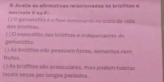 9. Avalie as afirmativas relacionadas às briófitas e
assinale Vou F:
() O gametófito é a fase dominante no ciclo de vida
das briófitas.
() O esporófito das briófitas é independente do
gametófito.
( ) As briófitas não possuem flores , sementes nem
frutos.
( ) As briófitas são avasculares, mas podem habitar
locais secos por longos periodos.