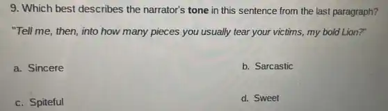 9. Which best describes the narrator's tone in this sentence from the last paragraph?
"Tell me, then, into how many pieces you usually tear your victims , my bold Lion?"
a. Sincere
b. Sarcastic
c. Spiteful
d. Sweet