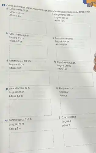 9 Calcule ovolume dos prismas retangulares cujas dimensibes são dadas em cada um dos itens a seguir.
a) Comprimento: 10 cm
Largura: 5,5cm
Altura: 5 cm
b) Comprimento: 0,5 cm
square 
Largura: 0,5 cm
Altura: 0,3 cm
square 
c) Comprimento: 140 cm
Largura:50 cm
square 
Altura: 3 cm
d) Comprimento: 10 m
Largura: 2,5 m
square 
Altura: 1,6 m
e) Comprimento:
Largura: 75 m
square 
f) Comprimento: 0,02 cm
Largura: 0,01 cm
Altura: 3 cm
square 
9) Comprimento: 0,3 km
Largura: 0,04 km
Altura: 0,1 km
square 
h) Comprimento: 1,25 cm
Largura: 1,44 cm
Altura: 1 cm
square 
i) Comprimento: X
Largura:y
Altura: z
square 
j) Comprimento: a
Largura: a
square