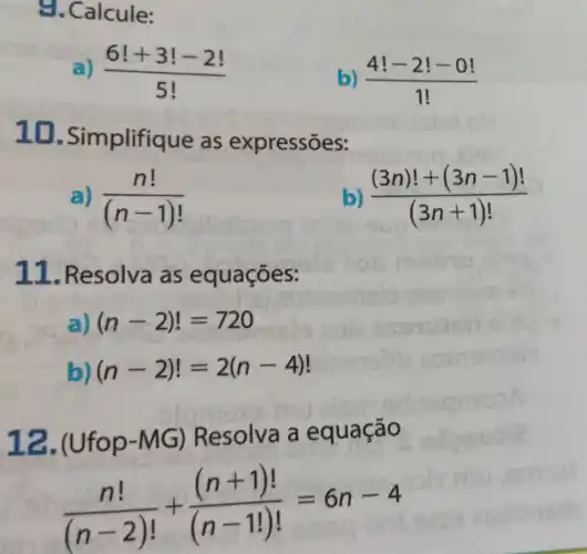 9. Calcule:
(6!+3!-2!)/(5!)
) (4!-2!-0!)/(1!)
10 -Simplifique as expressões:
a) (n!)/((n-1)!)
((3n)!+(3n-1)!)/((3n+1)!)
11. Resolva as e quações:
a) (n-2)!=720
b) (n-2)!=2(n-4)
12.(Ufop-MG) Resolva a equação
(n!)/((n-2)!)+((n+1)!)/((n-1!)!)=6n-4