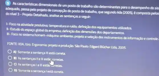 (9) As caracteristicas dimensionais de um posto de trabalho são determinantes para o desempenho do sis:
adequado, passa pelo projeto de concepção do posto de trabalho que segundo lida (2005), é composta pelos
do nivel 3 -Projeto Detalhado analise as sentenças a seguir:
I- Foco na atividade produtiva; temperatura e ruido; definição dos equipamentos utilizados.
II- Estudo do espaço global da empresa;definição das dimensões dos departamentos.
III- Foco no sistema homem-máquina -ambiente; projeto e seleção dos instrumentos de informação e controle
FONTE: IIDA, Itiro Ergonomia: projeto e produção. São Paulo:Edgard Blücher Ltda 2005.
A) Somente a sentença III está correta.
B) As sentenças II ell estapcorretas.
C) As sentenças I ell estão curretas.
D) Somente a sentença l está correta.