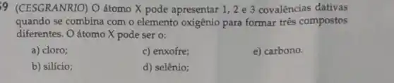 9 (CESGRANRIO)Oátomo X pode apresentar 1,2 e 3 covalências dativas
quando se combina com o elemento oxigênio para formar três compostos
diferentes. O átomo X pode ser o:
a) cloro;
c) enxofre;
e) carbono.
b) silício;
d) selênio;