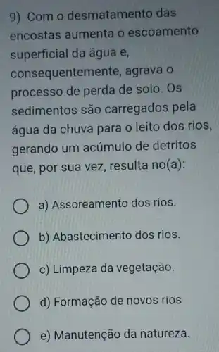 9) Com o desmatam ento das
encostas aumenta o escoamento
superficial da água e,
consequentemente , agrava o
processo de perda de solo . OS
sedimentos são carregados pela
água da chuva para o leito dos rios,
gerando um acúmulo de detritos
que, por sua vez, resulta no(a):
a)Assoreamento dos rios.
b)Abastecimento dos rios
c) Limpeza da vegetação.
d) Formação de novos rios
e)Manutenção da natureza.