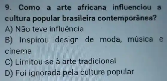 9. Como a arte africana influenciou a
cultura popular brasileira contemporânea?
A) Não teve influência
B) Inspirou design de moda, música e
cinema
C) Limitou-se à arte tradicional
D) Foi ig norada pela cultura popular