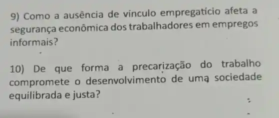 9) Como a ausência de vínculo empregaticio afeta a
segurança econômica dos trabalhado res em empregos
informais?
10) De que forma a precarização do trabalho
compromete o desenvolvime nto de uma sociedade
equilibrada e justa?